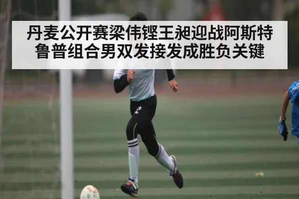 丹麦公开赛梁伟铿王昶迎战阿斯特鲁普组合男双发接发成胜负关键