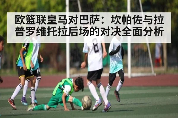 欧篮联皇马对巴萨：坎帕佐与拉普罗维托拉后场的对决全面分析