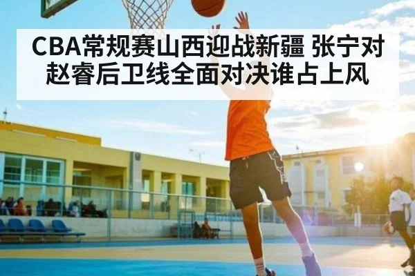 CBA常规赛山西迎战新疆 张宁对赵睿后卫线全面对决谁占上风